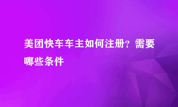 美团快车车主如何注册？需要哪些条件