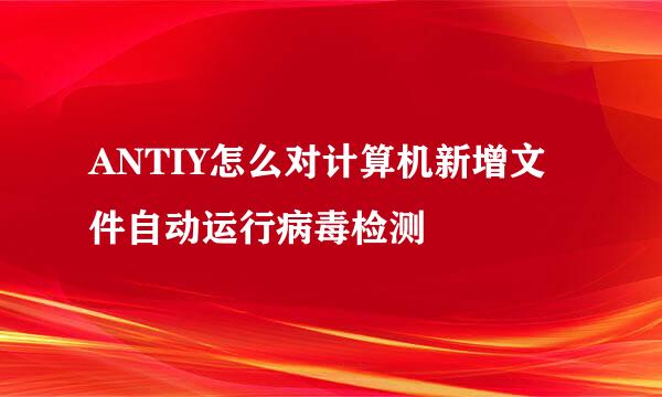 ANTIY怎么对计算机新增文件自动运行病毒检测