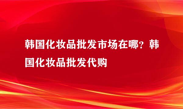 韩国化妆品批发市场在哪？韩国化妆品批发代购