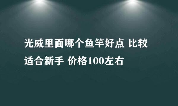 光威里面哪个鱼竿好点 比较适合新手 价格100左右