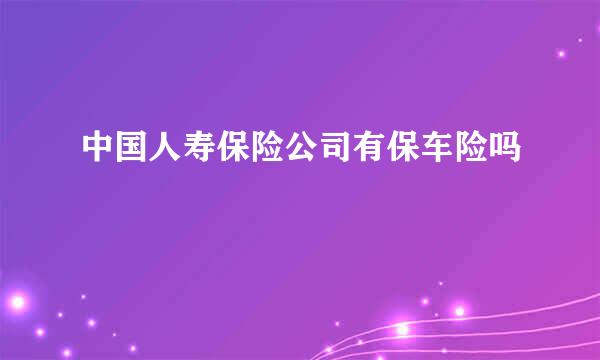 中国人寿保险公司有保车险吗