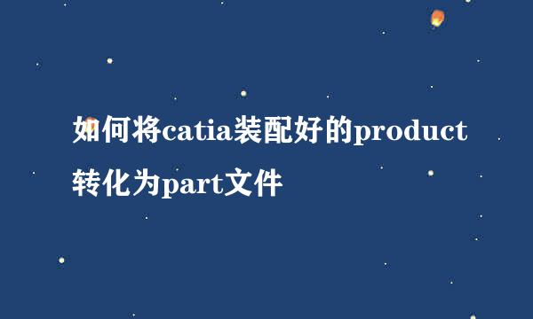 如何将catia装配好的product转化为part文件