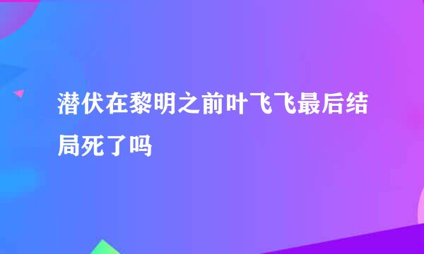 潜伏在黎明之前叶飞飞最后结局死了吗