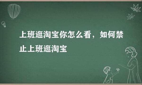 上班逛淘宝你怎么看，如何禁止上班逛淘宝