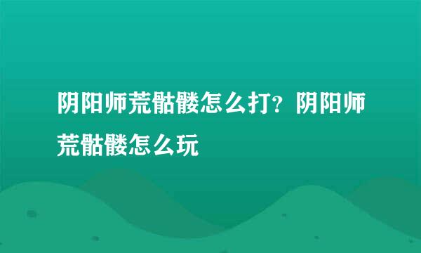 阴阳师荒骷髅怎么打？阴阳师荒骷髅怎么玩