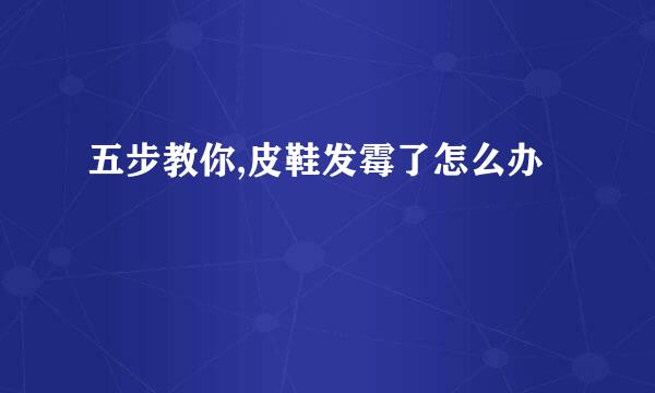 五步教你,皮鞋发霉了怎么办