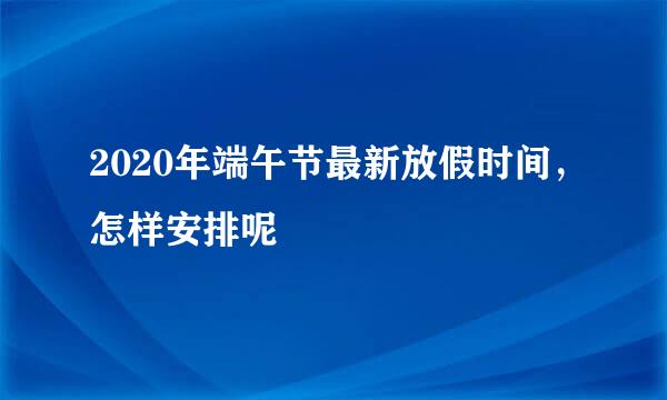 2020年端午节最新放假时间，怎样安排呢