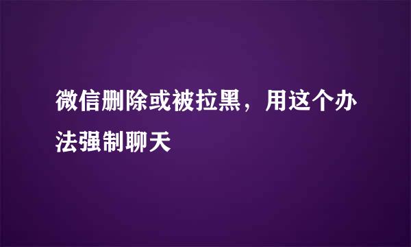 微信删除或被拉黑，用这个办法强制聊天