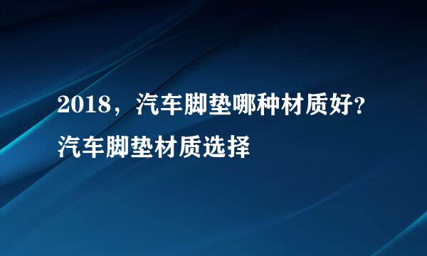 2018，汽车脚垫哪种材质好？汽车脚垫材质选择