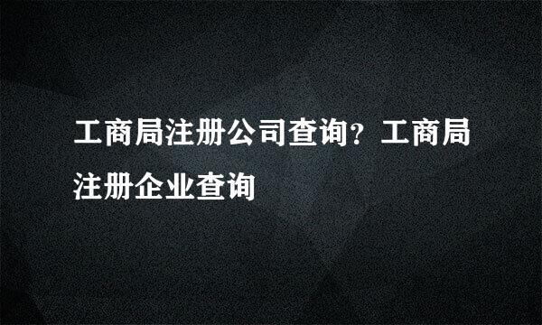 工商局注册公司查询？工商局注册企业查询