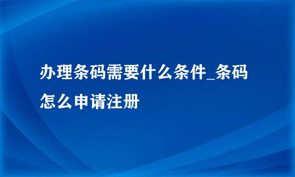 办理条码需要什么条件_条码怎么申请注册