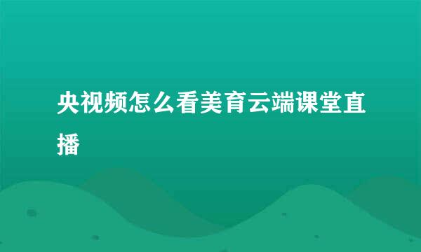 央视频怎么看美育云端课堂直播