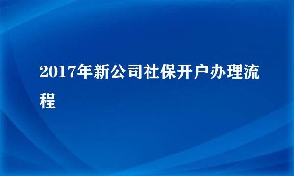 2017年新公司社保开户办理流程