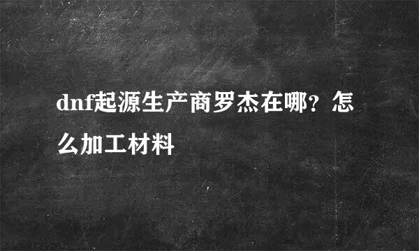 dnf起源生产商罗杰在哪？怎么加工材料