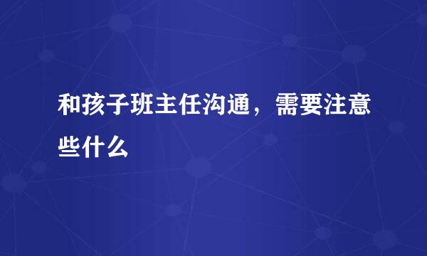 和孩子班主任沟通，需要注意些什么