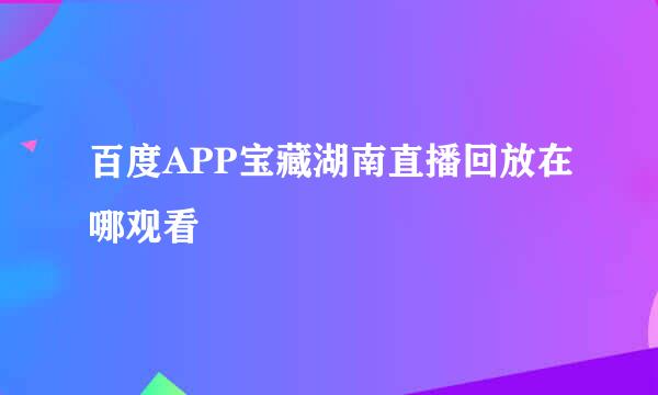 百度APP宝藏湖南直播回放在哪观看