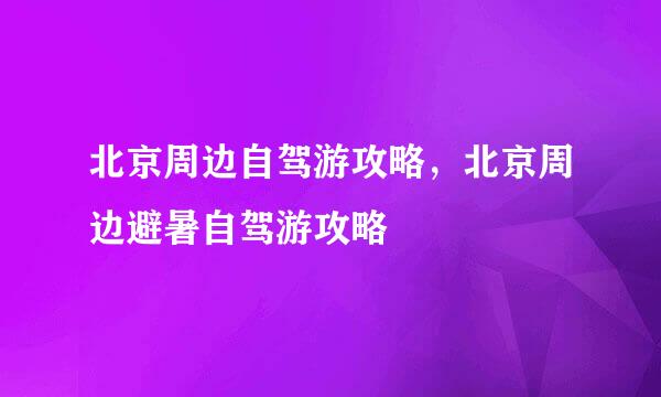 北京周边自驾游攻略，北京周边避暑自驾游攻略