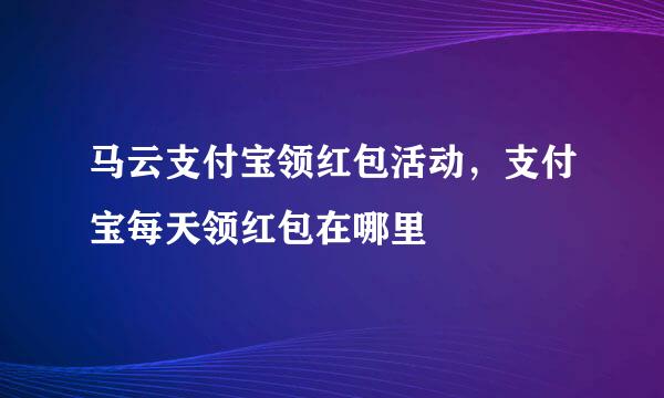 马云支付宝领红包活动，支付宝每天领红包在哪里