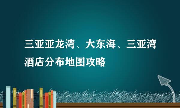 三亚亚龙湾、大东海、三亚湾酒店分布地图攻略