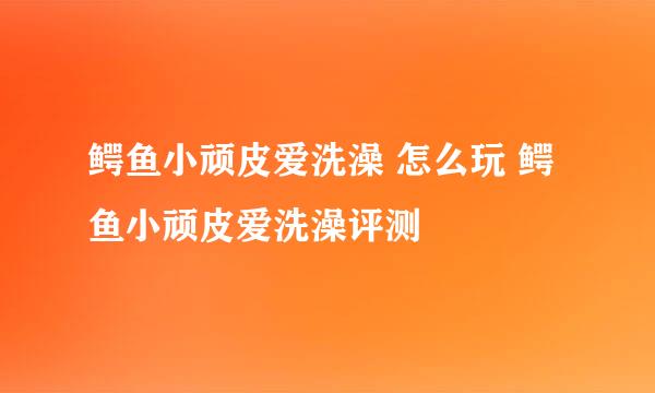 鳄鱼小顽皮爱洗澡 怎么玩 鳄鱼小顽皮爱洗澡评测