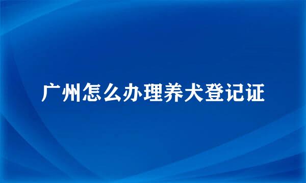 广州怎么办理养犬登记证