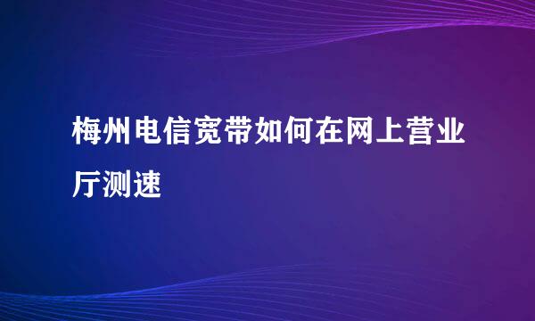 梅州电信宽带如何在网上营业厅测速