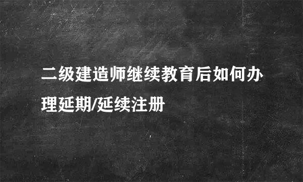 二级建造师继续教育后如何办理延期/延续注册