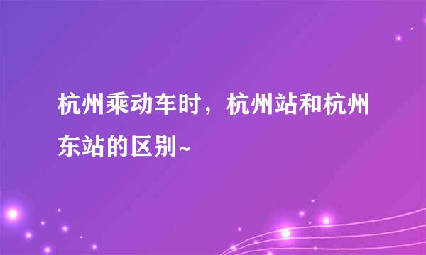 杭州乘动车时，杭州站和杭州东站的区别~