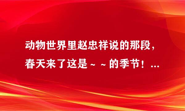 动物世界里赵忠祥说的那段，春天来了这是～～的季节！是什么的季节！几个排比句！谁知道