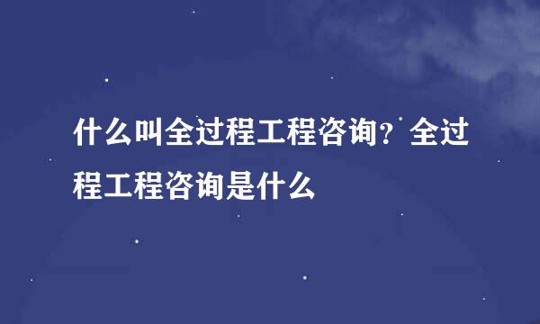 什么叫全过程工程咨询？全过程工程咨询是什么