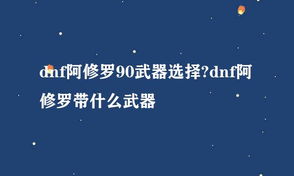 dnf阿修罗90武器选择?dnf阿修罗带什么武器