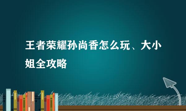 王者荣耀孙尚香怎么玩、大小姐全攻略