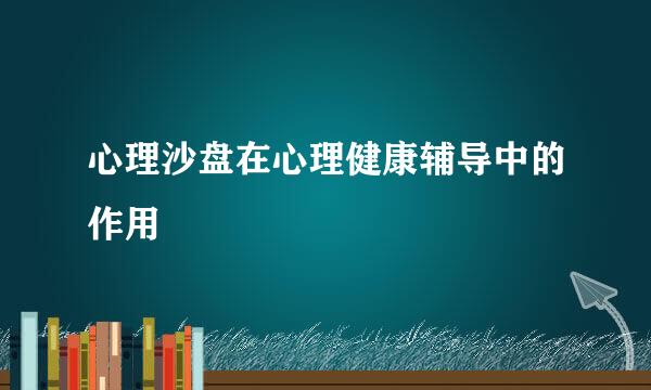 心理沙盘在心理健康辅导中的作用