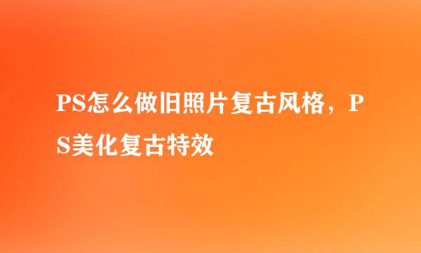 PS怎么做旧照片复古风格，PS美化复古特效