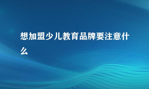 想加盟少儿教育品牌要注意什么