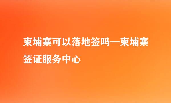 柬埔寨可以落地签吗—柬埔寨签证服务中心