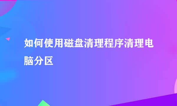 如何使用磁盘清理程序清理电脑分区