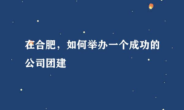 在合肥，如何举办一个成功的公司团建