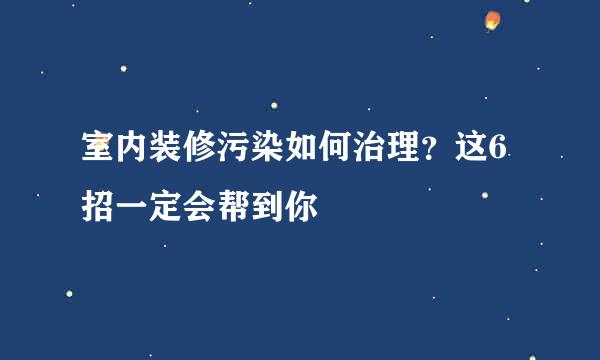 室内装修污染如何治理？这6招一定会帮到你