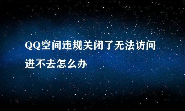 QQ空间违规关闭了无法访问进不去怎么办