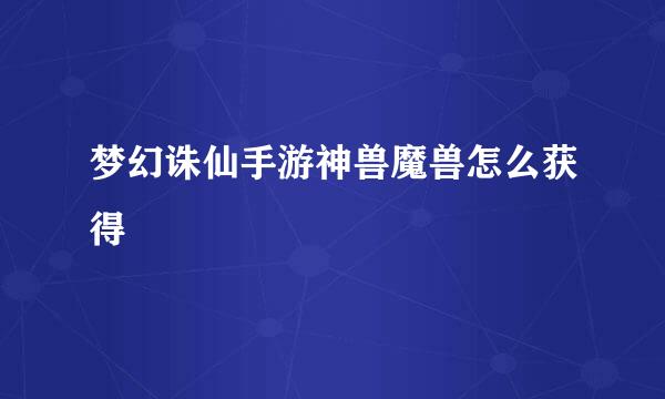 梦幻诛仙手游神兽魔兽怎么获得