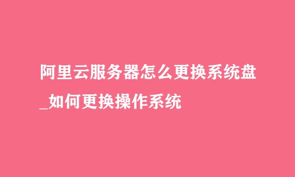 阿里云服务器怎么更换系统盘_如何更换操作系统