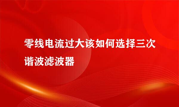 零线电流过大该如何选择三次谐波滤波器