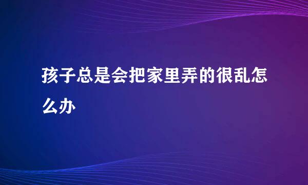 孩子总是会把家里弄的很乱怎么办