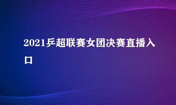 2021乒超联赛女团决赛直播入口