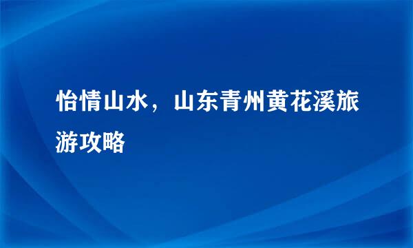 怡情山水，山东青州黄花溪旅游攻略