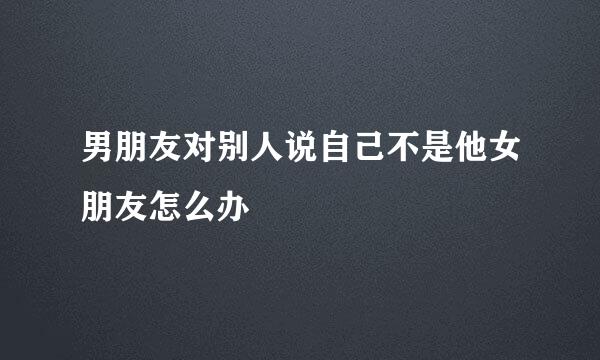 男朋友对别人说自己不是他女朋友怎么办