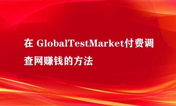 在 GlobalTestMarket付费调查网赚钱的方法