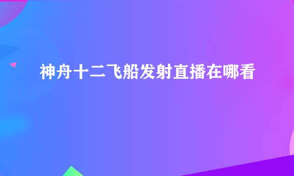 神舟十二飞船发射直播在哪看