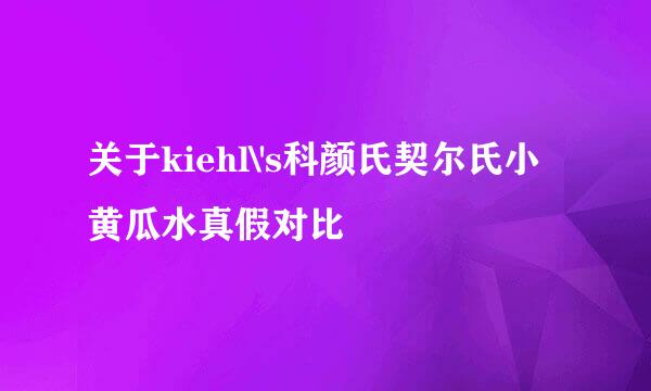 关于kiehl\'s科颜氏契尔氏小黄瓜水真假对比